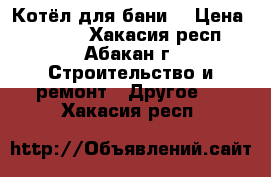 Котёл для бани. › Цена ­ 3 800 - Хакасия респ., Абакан г. Строительство и ремонт » Другое   . Хакасия респ.